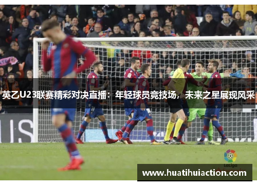 英乙U23联赛精彩对决直播：年轻球员竞技场，未来之星展现风采