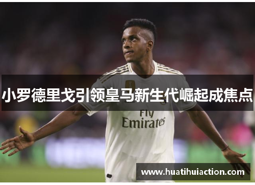 小罗德里戈引领皇马新生代崛起成焦点